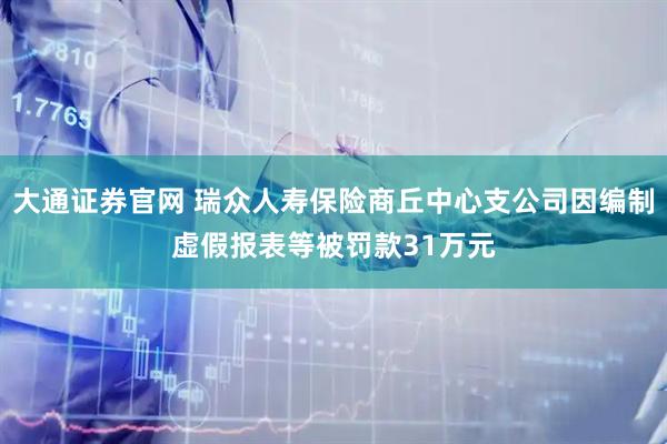 大通证券官网 瑞众人寿保险商丘中心支公司因编制虚假报表等被罚款31万元