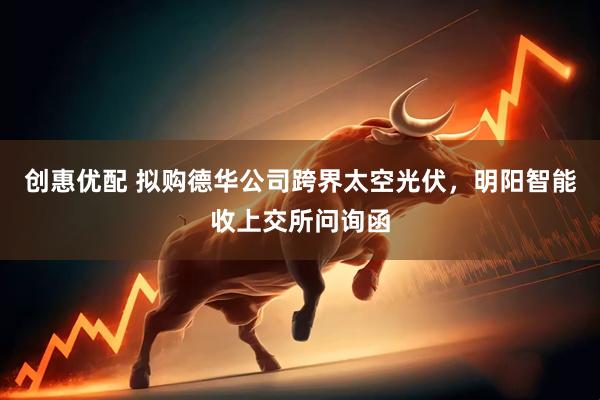 创惠优配 拟购德华公司跨界太空光伏，明阳智能收上交所问询函