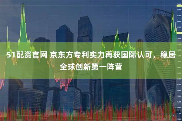 51配资官网 京东方专利实力再获国际认可，稳居全球创新第一阵营