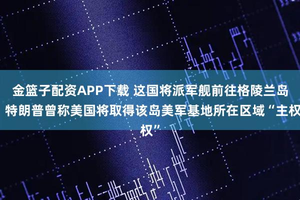 金篮子配资APP下载 这国将派军舰前往格陵兰岛！特朗普曾称美国将取得该岛美军基地所在区域“主权”