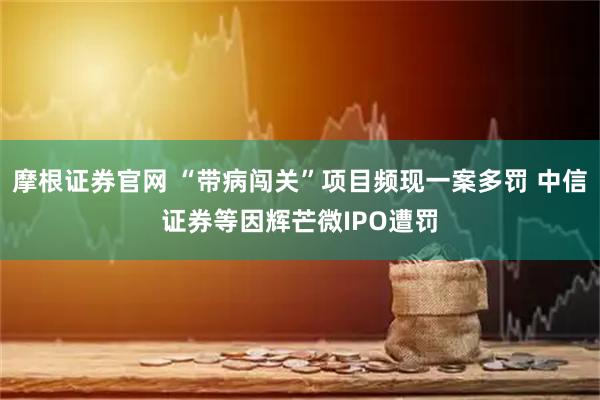 摩根证券官网 “带病闯关”项目频现一案多罚 中信证券等因辉芒微IPO遭罚