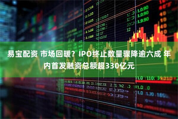易宝配资 市场回暖？IPO终止数量骤降逾六成 年内首发融资总额超330亿元