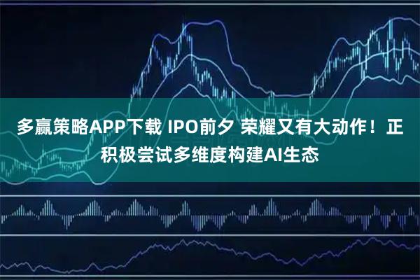 多赢策略APP下载 IPO前夕 荣耀又有大动作！正积极尝试多维度构建AI生态