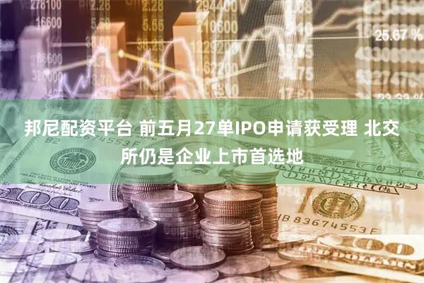 邦尼配资平台 前五月27单IPO申请获受理 北交所仍是企业上市首选地