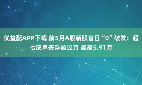 优益配APP下载 前5月A股新股首日“0”破发：超七成单签浮盈过万 最高5.91万