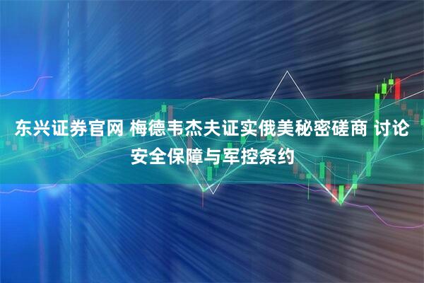 东兴证券官网 梅德韦杰夫证实俄美秘密磋商 讨论安全保障与军控条约