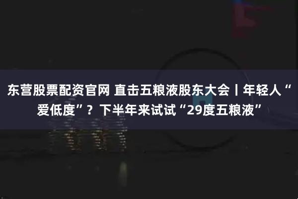 东营股票配资官网 直击五粮液股东大会丨年轻人“爱低度”？下半年来试试“29度五粮液”