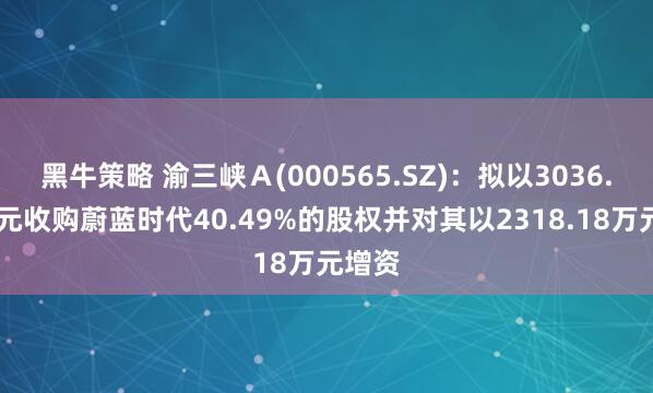 黑牛策略 渝三峡Ａ(000565.SZ)：拟以3036.82万元收购蔚蓝时代40.49%的股权并对其以2318.18万元增资