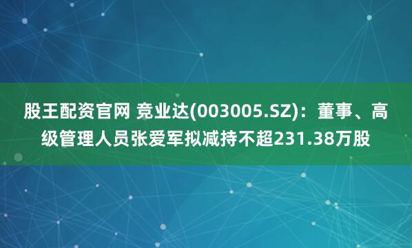 股王配资官网 竞业达(003005.SZ)：董事、高级管理人员张爱军拟减持不超231.38万股