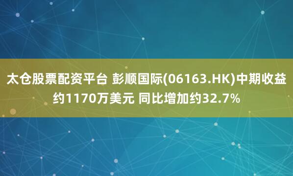太仓股票配资平台 彭顺国际(06163.HK)中期收益约1170万美元 同比增加约32.7%