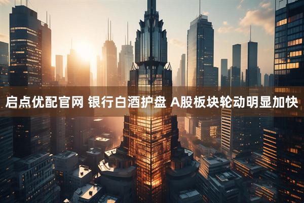 启点优配官网 银行白酒护盘 A股板块轮动明显加快