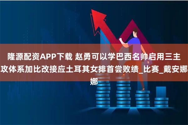 隆源配资APP下载 赵勇可以学巴西名帅启用三主攻体系加比改接应土耳其女排首尝败绩_比赛_戴安娜