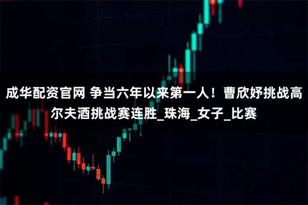 成华配资官网 争当六年以来第一人！曹欣妤挑战高尔夫酒挑战赛连胜_珠海_女子_比赛