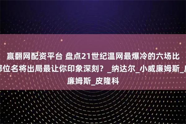 赢翻网配资平台 盘点21世纪温网最爆冷的六场比赛，哪位名将出局最让你印象深刻？_纳达尔_小威廉姆斯_皮隆科