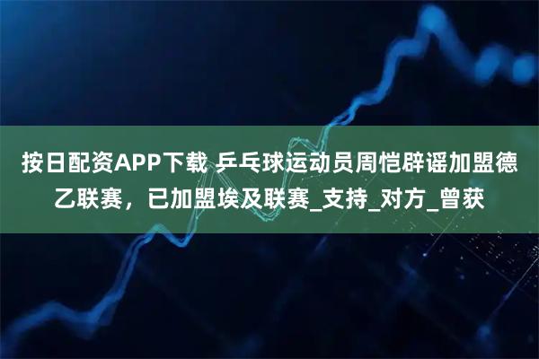 按日配资APP下载 乒乓球运动员周恺辟谣加盟德乙联赛，已加盟埃及联赛_支持_对方_曾获