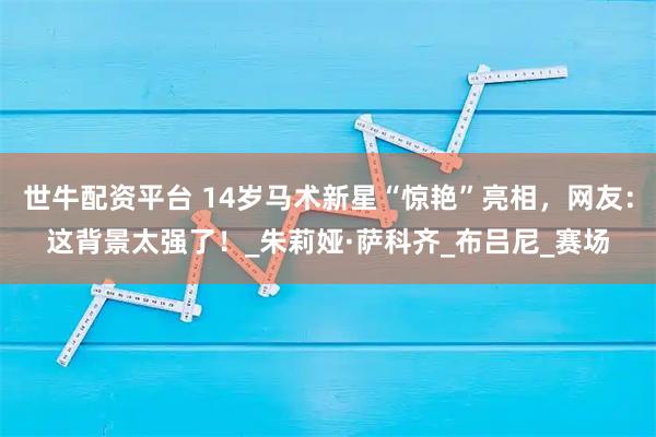 世牛配资平台 14岁马术新星“惊艳”亮相，网友：这背景太强了！_朱莉娅·萨科齐_布吕尼_赛场