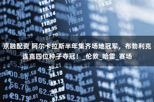 京融配资 阿尔卡拉斯半年集齐场地冠军，布勃利克连克四位种子夺冠！_伦敦_哈雷_赛场