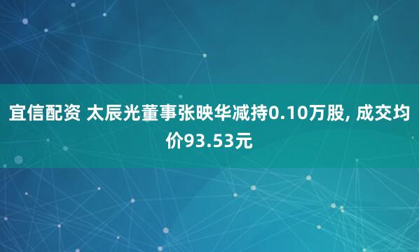 宜信配资 太辰光董事张映华减持0.10万股, 成交均价93.53元