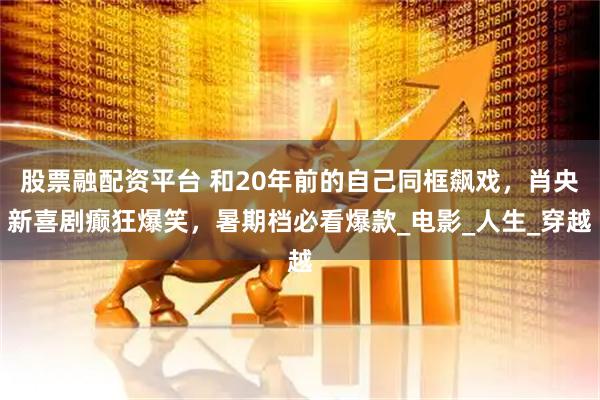 股票融配资平台 和20年前的自己同框飙戏，肖央新喜剧癫狂爆笑，暑期档必看爆款_电影_人生_穿越