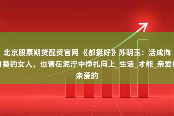 北京股票期货配资官网 《都挺好》苏明玉：活成向日葵的女人，也曾在泥泞中挣扎向上_生活_才能_亲爱的