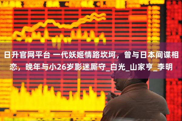 日升官网平台 一代妖姬情路坎坷，曾与日本间谍相恋，晚年与小26岁影迷厮守_白光_山家亨_李明