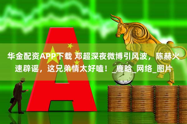 华金配资APP下载 邓超深夜微博引风波，陈赫火速辟谣，这兄弟情太好嗑！_鹿晗_网络_图片
