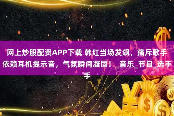 网上炒股配资APP下载 韩红当场发飙，痛斥歌手依赖耳机提示音，气氛瞬间凝固！_音乐_节目_选手