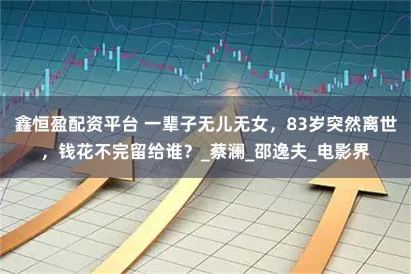 鑫恒盈配资平台 一辈子无儿无女，83岁突然离世，钱花不完留给谁？_蔡澜_邵逸夫_电影界