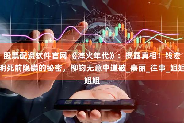 股票配资软件官网 《淬火年代》：揭露真相！钱宏明死前隐瞒的秘密，柳钧无意中道破_嘉丽_往事_姐姐