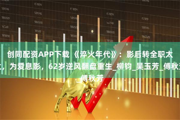 创同配资APP下载 《淬火年代》：影后转全职太太，为爱息影，62岁逆风翻盘重生_柳钧_吴玉芳_傅秋芳