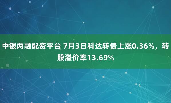 中银两融配资平台 7月3日科达转债上涨0.36%，转股溢价率13.69%
