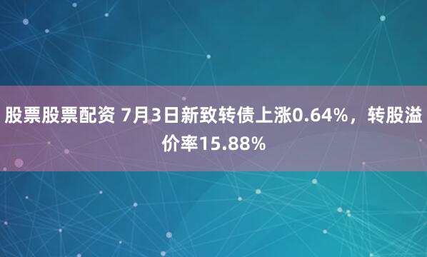 股票股票配资 7月3日新致转债上涨0.64%，转股溢价率15.88%