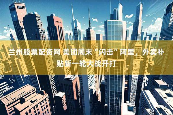 兰州股票配资网 美团周末“闪击”阿里，外卖补贴新一轮大战开打