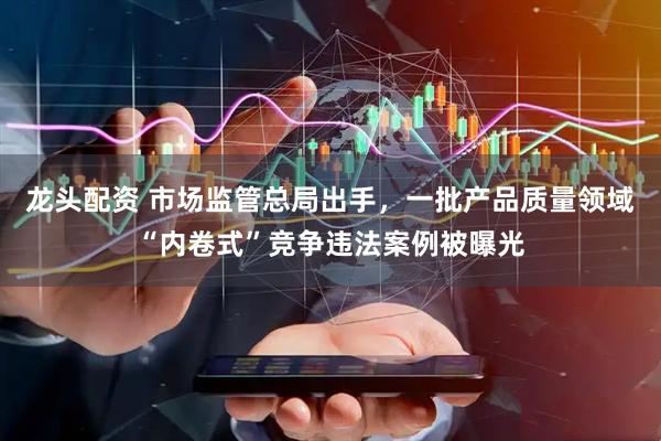 龙头配资 市场监管总局出手，一批产品质量领域“内卷式”竞争违法案例被曝光