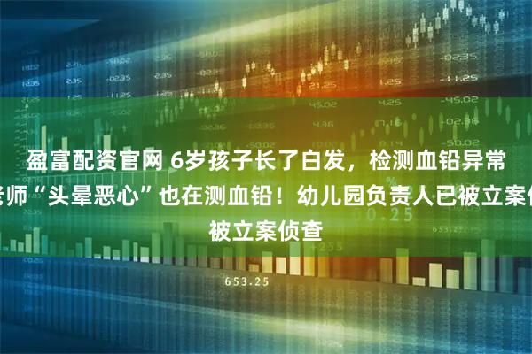 盈富配资官网 6岁孩子长了白发，检测血铅异常，老师“头晕恶心”也在测血铅！幼儿园负责人已被立案侦查