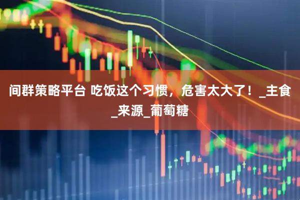 间群策略平台 吃饭这个习惯，危害太大了！_主食_来源_葡萄糖