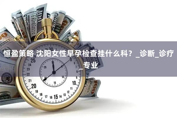 恒盈策略 沈阳女性早孕检查挂什么科？_诊断_诊疗_专业