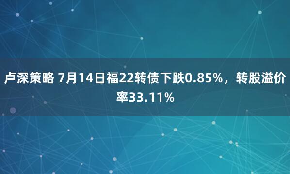 卢深策略 7月14日福22转债下跌0.85%，转股溢价率33.11%