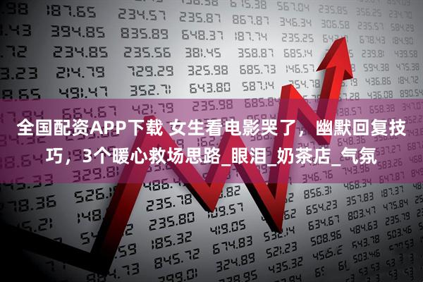 全国配资APP下载 女生看电影哭了，幽默回复技巧，3个暖心救场思路_眼泪_奶茶店_气氛