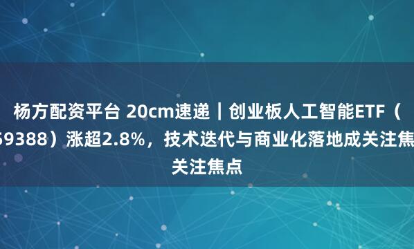 杨方配资平台 20cm速递｜创业板人工智能ETF（159388）涨超2.8%，技术迭代与商业化落地成关注焦点