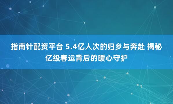 指南针配资平台 5.4亿人次的归乡与奔赴 揭秘亿级春运背后的暖心守护