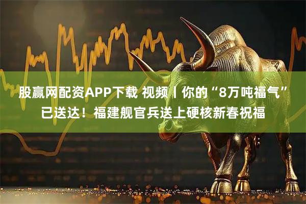 股赢网配资APP下载 视频丨你的“8万吨福气”已送达！福建舰官兵送上硬核新春祝福