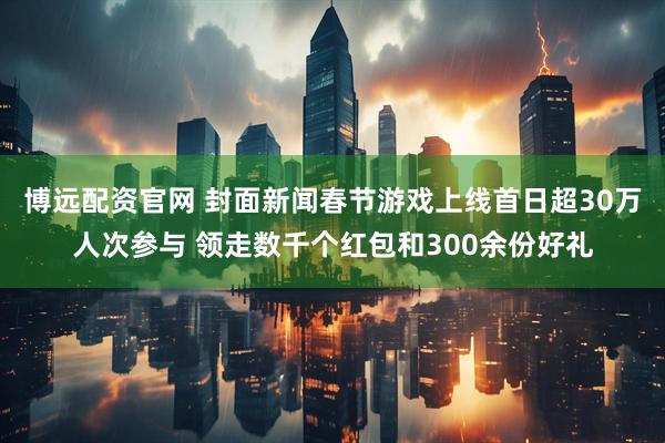 博远配资官网 封面新闻春节游戏上线首日超30万人次参与 领走数千个红包和300余份好礼