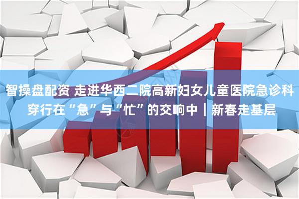 智操盘配资 走进华西二院高新妇女儿童医院急诊科 穿行在“急”与“忙”的交响中｜新春走基层
