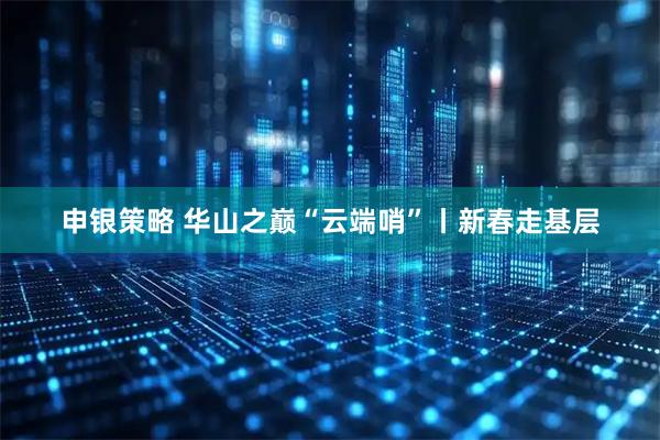 申银策略 华山之巅“云端哨”丨新春走基层