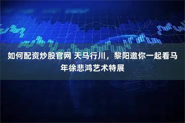 如何配资炒股官网 天马行川，黎阳邀你一起看马年徐悲鸿艺术特展