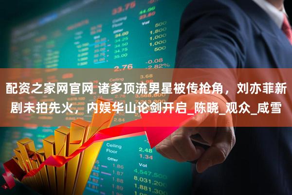 配资之家网官网 诸多顶流男星被传抢角，刘亦菲新剧未拍先火，内娱华山论剑开启_陈晓_观众_咸雪