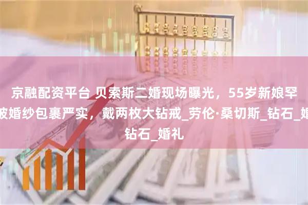 京融配资平台 贝索斯二婚现场曝光，55岁新娘罕见被婚纱包裹严实，戴两枚大钻戒_劳伦·桑切斯_钻石_婚礼