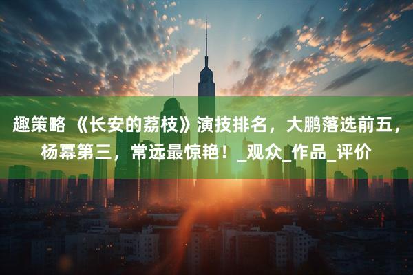 趣策略 《长安的荔枝》演技排名，大鹏落选前五，杨幂第三，常远最惊艳！_观众_作品_评价