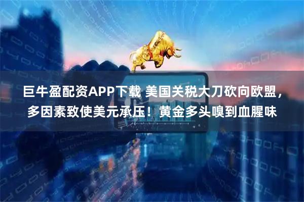 巨牛盈配资APP下载 美国关税大刀砍向欧盟，多因素致使美元承压！黄金多头嗅到血腥味